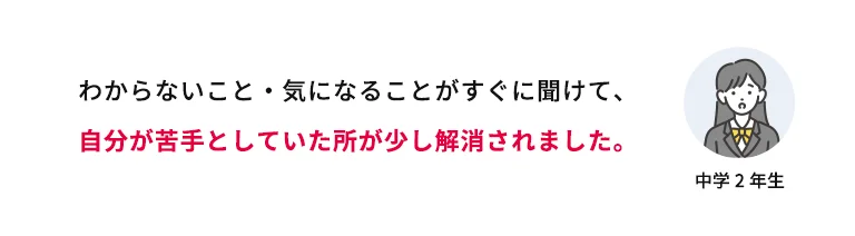 わからないこと・気になることがすぐに聞けて、自分が苦手としていた所が少し解消されました。 中学2年生