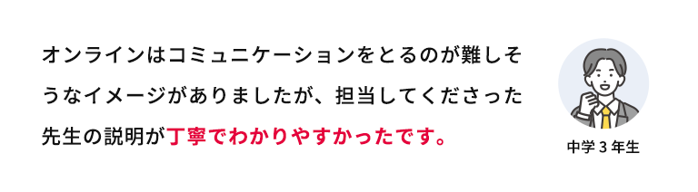 オンラインはコミュニケーションをとるのが難しそうなイメージがありましたが、担当してくださった先生の説明が丁寧で分かりやすかったです。 中学3年生