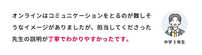 オンラインはコミュニケーションをとるのが難しそうなイメージがありましたが、担当してくださった先生の説明が丁寧で分かりやすかったです。 中学3年生