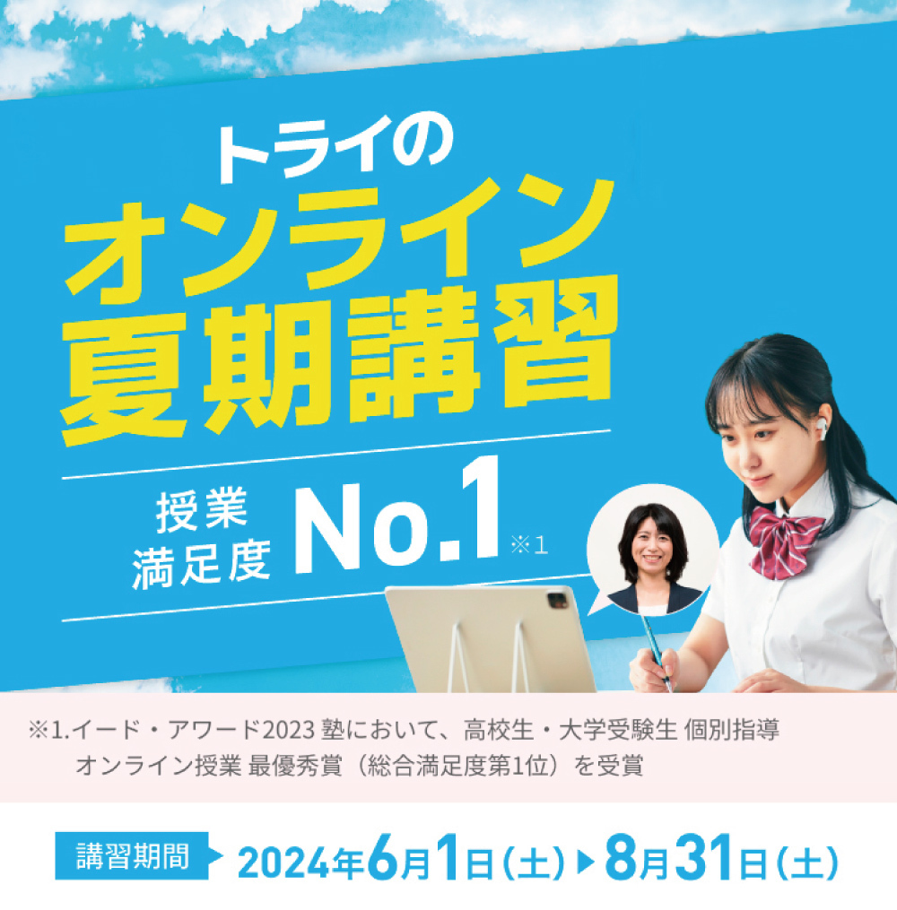 トライのオンライン夏期講習 授業満足度No.1※1 入会金通常11,000円(税込)→0円※2 ※1.イード・アワード2023塾において高校生・大学受験生 個別指導 オンライン授業 最優秀賞”(総合満足度第1位)を受賞 ※2.受付期間:~2024/7/31。3ヶ月以上の契約でご入会いただいた方が対象。詳しくはお問い合わせください。 講習期間2024年6月1日(土)〜8月31日(土)