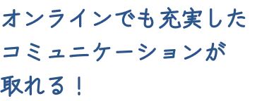 オンラインでも充実したコミュニケーションが取れる！
