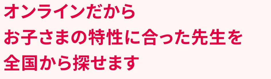 オンラインだからお子さまの特性に合った先生を全国から探せます。