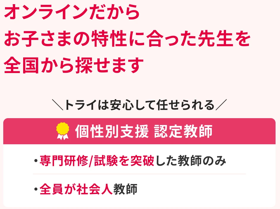 オンラインだからお子さまの特性に合った先生を全国から探せます。トライは安心して任せられる個性別支援 認定教師。専門研修/試験を突破した教師のみ。全員が社会人教師。