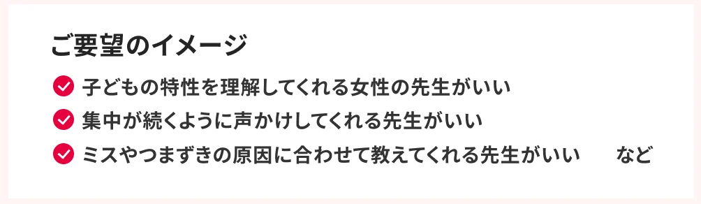 ご要望のイメージ。子どもの特性を理解してくれる女性の先生がいい。集中が続くように声かけしてくれる先生がいい。ミスやつまずきの原因に合わせて教えてくれる先生がいい、など。